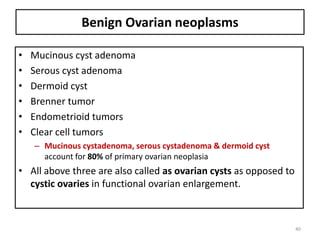 Benign Ovarian neoplasms
• Mucinous cyst adenoma
• Serous cyst adenoma
• Dermoid cyst
• Brenner tumor
• Endometrioid tumors
• Clear cell tumors
– Mucinous cystadenoma, serous cystadenoma & dermoid cyst
account for 80% of primary ovarian neoplasia
• All above three are also called as ovarian cysts as opposed to
cystic ovaries in functional ovarian enlargement.
40
 