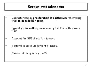 Serous cyst adenoma
• Characterized by proliferation of epithelium resembling
that lining fallopian tube.
• typically thin-walled, unilocular cysts filled with serous
fluid.
• Account for 40% of ovarian tumors
• Bilateral in up to 20 percent of cases.
• Chance of malignancy is 40%
41
 