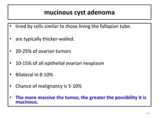 mucinous cyst adenoma
• lined by cells similar to those lining the fallopian tube.
• are typically thicker-walled.
• 20-25% of ovarian tumors
• 10-15% of all epithelial ovarian neoplasm
• Bilateral in 8-10%
• Chance of malignancy is 5-10%
• The more massive the tumor, the greater the possibility it is
mucinous.
42
 