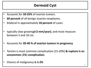 Dermoid Cyst
• Accounts for 10-25% of ovarian tumors.
• 60 percent of all benign ovarian neoplasms.
• bilateral in approximately 10 percent of cases
• typically slow growing(<2 mm/year), and most measure
between 5 and 10 cm.
• Accounts for 20-40 % of ovarian tumors in pregnancy
• Torsion is most common complication (15-20%) & rupture is an
uncommon (1%) complication.
• Chance of malignancy is 1-2%
43
 