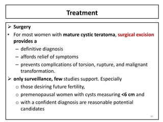Treatment
 Surgery
• For most women with mature cystic teratoma, surgical excision
provides a
– definitive diagnosis
– affords relief of symptoms
– prevents complications of torsion, rupture, and malignant
transformation.
 only surveillance, few studies support. Especially
o those desiring future fertility,
o premenopausal women with cysts measuring <6 cm and
o with a confident diagnosis are reasonable potential
candidates
45
 