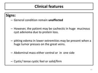 Clinical features
Signs:
– General condition remain unaffected
– However, the patient may be cachectic in huge mucinous
cyst adenoma due to protein loss.
– pitting edema in lower extremities may be present when a
huge tumor presses on the great veins.
– Abdominal mass either central or in one side
– Cystic/ tense cystic feel or solid/firm
47
 