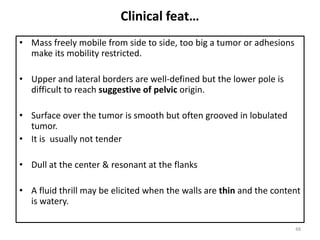 Clinical feat…
• Mass freely mobile from side to side, too big a tumor or adhesions
make its mobility restricted.
• Upper and lateral borders are well-defined but the lower pole is
difficult to reach suggestive of pelvic origin.
• Surface over the tumor is smooth but often grooved in lobulated
tumor.
• It is usually not tender
• Dull at the center & resonant at the flanks
• A fluid thrill may be elicited when the walls are thin and the content
is watery.
48
 