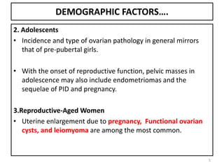 DEMOGRAPHIC FACTORS….
2. Adolescents
• Incidence and type of ovarian pathology in general mirrors
that of pre-pubertal girls.
• With the onset of reproductive function, pelvic masses in
adolescence may also include endometriomas and the
sequelae of PID and pregnancy.
3.Reproductive-Aged Women
• Uterine enlargement due to pregnancy, Functional ovarian
cysts, and leiomyoma are among the most common.
5
 