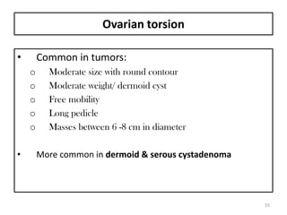 Ovarian torsion
• Common in tumors:
o Moderate size with round contour
o Moderate weight/ dermoid cyst
o Free mobility
o Long pedicle
o Masses between 6 -8 cm in diameter
• More common in dermoid & serous cystadenoma
55
 