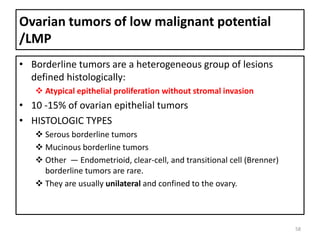 Ovarian tumors of low malignant potential
/LMP
• Borderline tumors are a heterogeneous group of lesions
defined histologically:
 Atypical epithelial proliferation without stromal invasion
• 10 -15% of ovarian epithelial tumors
• HISTOLOGIC TYPES
 Serous borderline tumors
 Mucinous borderline tumors
 Other — Endometrioid, clear-cell, and transitional cell (Brenner)
borderline tumors are rare.
 They are usually unilateral and confined to the ovary.
58
 