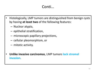 Conti…
• Histologically, LMP tumors are distinguished from benign cysts
by having at least two of the following features:
– Nuclear atypia,
– epithelial stratification,
– microscopic papillary projections,
– cellular pleomorphism, or
– mitotic activity.
• Unlike invasive carcinomas, LMP tumors lack stromal
invasion.
59
 