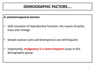 DEMOGRAPHIC FACTORS….
4. postmenopausal women
• with cessation of reproductive function, the causes of pelvic
mass also change.
• Simple ovarian cysts and leiomyoma's are still frequent.
• Importantly, malignancy is a more frequent cause in this
demographic group.
6
 