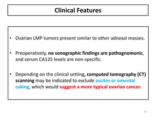 Clinical Features
• Ovarian LMP tumors present similar to other adnexal masses.
• Preoperatively, no sonographic findings are pathognomonic,
and serum CA125 levels are non-specific.
• Depending on the clinical setting, computed tomography (CT)
scanning may be indicated to exclude ascites or omental
caking, which would suggest a more typical ovarian cancer.
60
 