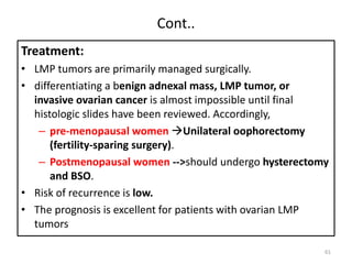 Cont..
Treatment:
• LMP tumors are primarily managed surgically.
• differentiating a benign adnexal mass, LMP tumor, or
invasive ovarian cancer is almost impossible until final
histologic slides have been reviewed. Accordingly,
– pre-menopausal women Unilateral oophorectomy
(fertility-sparing surgery).
– Postmenopausal women -->should undergo hysterectomy
and BSO.
• Risk of recurrence is low.
• The prognosis is excellent for patients with ovarian LMP
tumors
61
 