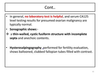 Cont..
• In general, no laboratory test is helpful, and serum CA125
level testing results for presumed ovarian malignancy are
typically normal.
• Sonographic shows:-
 a thin-walled, cystic fusiform structure with incomplete
septa and anechoic contents.
• Hysterosalpingography ,performed for fertility evaluation,
shows ballooned, clubbed fallopian tubes filled with contrast.
63
 