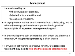 Management
• varies depending on
the conviction of diagnosis,
desire for future fertility, and
associated symptoms.
 In asymptomatic women who have completed childbearing, and in
whom the sonographic evidence supports the diagnosis of
hydrosalpinix,  expectant management is typical.
 In those with pelvic pain or infertility, or in whom the diagnosis is
uncertain, diagnostic laparoscopy is often chosen.
 For women not wishing to preserve fertility, laparoscopic
treatment may include lysis of adhesions and salpingectomy.
66
 