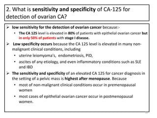 2. What is sensitivity and specificity of CA-125 for
detection of ovarian CA?
 low sensitivity for the detection of ovarian cancer because:-
• The CA 125 level is elevated in 80% of patients with epithelial ovarian cancer but
in only 50% of patients with stage I disease.
 Low specificity occurs because the CA 125 level is elevated in many non-
malignant clinical conditions, including
• uterine leiomyoma's, endometriosis, PID,
• ascites of any etiology, and even inflammatory conditions such as SLE
and IBD
 The sensitivity and specificity of an elevated CA 125 for cancer diagnosis in
the setting of a pelvic mass is highest after menopause. Because
• most of non-malignant clinical conditions occur in premenopausal
women
• most cases of epithelial ovarian cancer occur in postmenopausal
women.
70
 
