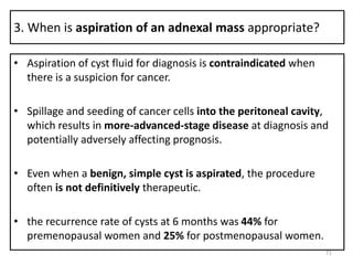 3. When is aspiration of an adnexal mass appropriate?
• Aspiration of cyst fluid for diagnosis is contraindicated when
there is a suspicion for cancer.
• Spillage and seeding of cancer cells into the peritoneal cavity,
which results in more-advanced-stage disease at diagnosis and
potentially adversely affecting prognosis.
• Even when a benign, simple cyst is aspirated, the procedure
often is not definitively therapeutic.
• the recurrence rate of cysts at 6 months was 44% for
premenopausal women and 25% for postmenopausal women.
71
 