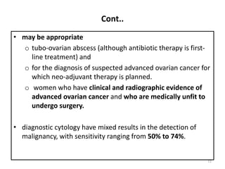 Cont..
• may be appropriate
o tubo-ovarian abscess (although antibiotic therapy is first-
line treatment) and
o for the diagnosis of suspected advanced ovarian cancer for
which neo-adjuvant therapy is planned.
o women who have clinical and radiographic evidence of
advanced ovarian cancer and who are medically unfit to
undergo surgery.
• diagnostic cytology have mixed results in the detection of
malignancy, with sensitivity ranging from 50% to 74%.
72
 