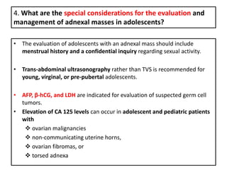 4. What are the special considerations for the evaluation and
management of adnexal masses in adolescents?
• The evaluation of adolescents with an adnexal mass should include
menstrual history and a confidential inquiry regarding sexual activity.
• Trans-abdominal ultrasonography rather than TVS is recommended for
young, virginal, or pre-pubertal adolescents.
• AFP, β-hCG, and LDH are indicated for evaluation of suspected germ cell
tumors.
• Elevation of CA 125 levels can occur in adolescent and pediatric patients
with
 ovarian malignancies
 non-communicating uterine horns,
 ovarian fibromas, or
 torsed adnexa
 