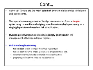 Cont…
• Germ cell tumors are the most common ovarian malignancies in children
and adolescents.
• The operative management of benign masses varies from a simple
cystectomy to a unilateral salpingo-oophorectomy by laparoscopy or a
staging laparotomy based on risk stratification.
• Ovarian preservation has been increasingly prioritized in the
management of benign adnexal masses.
• Unilateral oophorectomy
– has not been shown to impair menstrual regularity or
– has not been shown to impair spontaneous pregnancy rates and,
– lower follicular response to controlled ovarian stimulation,
– pregnancy and live birth rates are not decreased.
 