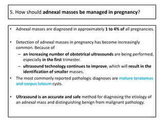 5. How should adnexal masses be managed in pregnancy?
• Adnexal masses are diagnosed in approximately 1 to 4% of all pregnancies.
• Detection of adnexal masses in pregnancy has become increasingly
common. Because of
– an increasing number of obstetrical ultrasounds are being performed,
especially in the first trimester.
– ultrasound technology continues to improve, which will result in the
identification of smaller masses.
• The most commonly reported pathologic diagnoses are mature teratomas
and corpus luteum cysts.
• Ultrasound is an accurate and safe method for diagnosing the etiology of
an adnexal mass and distinguishing benign from malignant pathology.
75
 