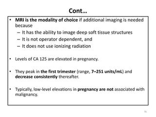 Cont…
• MRI is the modality of choice if additional imaging is needed
because
– It has the ability to image deep soft tissue structures
– It is not operator dependent, and
– It does not use ionizing radiation
• Levels of CA 125 are elevated in pregnancy.
• They peak in the first trimester (range, 7–251 units/mL) and
decrease consistently thereafter.
• Typically, low-level elevations in pregnancy are not associated with
malignancy.
76
 