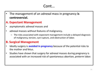 Cont…
• The management of an adnexal mass in pregnancy is
controversial.
A. Expectant Management
• asymptomatic adnexal masses and
• adnexal masses without features of malignancy.
– The risks associated with expectant management include a delayed diagnosis
of malignancy, torsion, cyst rupture, and obstruction of labor.
B. Surgical Management
• Ideally surgery is avoided in pregnancy because of the potential risks to
the mother and fetus.
• Studies have shown that surgery for adnexal masses during pregnancy is
associated with an increased risk of spontaneous abortion, preterm labor.
77
 