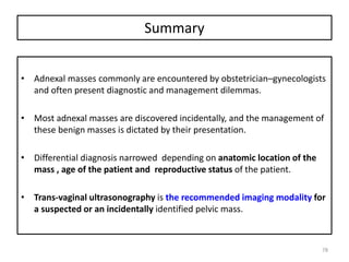 Summary
• Adnexal masses commonly are encountered by obstetrician–gynecologists
and often present diagnostic and management dilemmas.
• Most adnexal masses are discovered incidentally, and the management of
these benign masses is dictated by their presentation.
• Differential diagnosis narrowed depending on anatomic location of the
mass , age of the patient and reproductive status of the patient.
• Trans-vaginal ultrasonography is the recommended imaging modality for
a suspected or an incidentally identified pelvic mass.
78
 