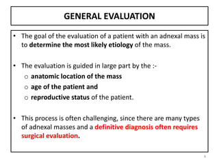 GENERAL EVALUATION
• The goal of the evaluation of a patient with an adnexal mass is
to determine the most likely etiology of the mass.
• The evaluation is guided in large part by the :-
o anatomic location of the mass
o age of the patient and
o reproductive status of the patient.
• This process is often challenging, since there are many types
of adnexal masses and a definitive diagnosis often requires
surgical evaluation.
8
 