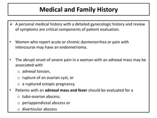 Medical and Family History
 A personal medical history with a detailed gynecologic history and review
of symptoms are critical components of patient evaluation.
• Women who report acute or chronic dysmenorrhea or pain with
intercourse may have an endometrioma.
• The abrupt onset of severe pain in a woman with an adnexal mass may be
associated with
o adnexal torsion,
o rupture of an ovarian cyst, or
o a ruptured ectopic pregnancy.
• Patients with an adnexal mass and fever should be evaluated for a
o tubo-ovarian abscess.
o periappendiceal abscess or
o diverticular abscess
9
 
