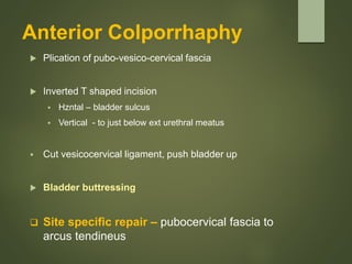 Anterior Colporrhaphy
 Plication of pubo-vesico-cervical fascia
 Inverted T shaped incision
 Hzntal – bladder sulcus
 Vertical - to just below ext urethral meatus
 Cut vesicocervical ligament, push bladder up
 Bladder buttressing
 Site specific repair – pubocervical fascia to
arcus tendineus
 