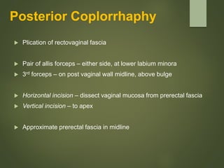 Posterior Coplorrhaphy
 Plication of rectovaginal fascia
 Pair of allis forceps – either side, at lower labium minora
 3rd forceps – on post vaginal wall midline, above bulge
 Horizontal incision – dissect vaginal mucosa from prerectal fascia
 Vertical incision – to apex
 Approximate prerectal fascia in midline
 