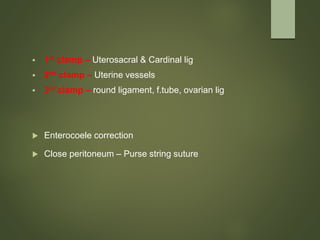  1st clamp – Uterosacral & Cardinal lig
 2nd clamp – Uterine vessels
 3rd clamp – round ligament, f.tube, ovarian lig
 Enterocoele correction
 Close peritoneum – Purse string suture
 