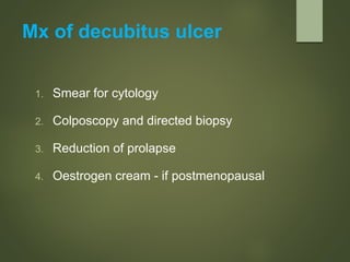 Mx of decubitus ulcer
1. Smear for cytology
2. Colposcopy and directed biopsy
3. Reduction of prolapse
4. Oestrogen cream - if postmenopausal
 