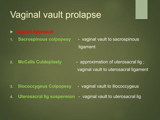Vaginal vault prolapse
 Vaginal Approach
1. Sacrospinous colpopexy - vaginal vault to sacrospinous
ligament
2. McCalls Culdoplasty - approximation of uterosacral lig ;
vaginal vault to uterosacral ligament
3. Iliococcygeus Colpopexy - vaginal vault to iliococcygeus
4. Uterosacral lig suspension - vaginal vault to uterosacral lig
 