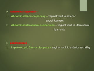  Abdominal Approach –
1. Abdominal Sacrocolpopexy – vaginal vault to anterior
sacral ligament
2. Abdominal uterosacral suspension – vaginal vault to utero sacral
ligamants
 Laparoscopic –
1. Laparoscopic Sacrocolpopexy – vaginal vault to anterior sacral lig
 
