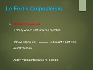 Le Fort’s Colpocleisis
 Obliterative procedure
 In elderly women unfit for repair operation
 Remove vaginal epi suture ant & post walls
 Laterally tunnels
 Disdav- vaginal intercourse not possible
 