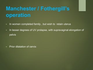 Manchester / Fothergill’s
operation
 In women completed family , but wish to retain uterus
 In lesser degrees of UV prolapse, with supravaginal elongation of
pelvis
 Prior dilatation of cervix
 