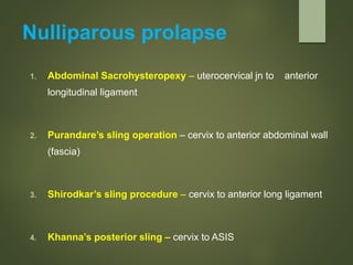 Nulliparous prolapse
1. Abdominal Sacrohysteropexy – uterocervical jn to anterior
longitudinal ligament
2. Purandare’s sling operation – cervix to anterior abdominal wall
(fascia)
3. Shirodkar’s sling procedure – cervix to anterior long ligament
4. Khanna’s posterior sling – cervix to ASIS
 