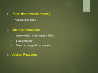 1. Pelvic floor muscle training
 Kegel’s exercises
2. Life style measures
• Lose weight, avoid weight lifting
• Stop smoking
• Treat c/c cough & constipation
3. Vaginal Pessaries
 