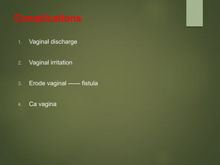 Complications
1. Vaginal discharge
2. Vaginal irritation
3. Erode vaginal ------ fistula
4. Ca vagina
 