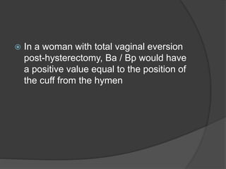  In a woman with total vaginal eversion
post-hysterectomy, Ba / Bp would have
a positive value equal to the position of
the cuff from the hymen
 