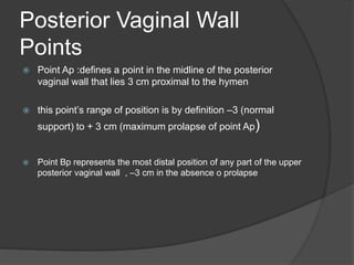 Posterior Vaginal Wall
Points
 Point Ap :defines a point in the midline of the posterior
vaginal wall that lies 3 cm proximal to the hymen
 this point’s range of position is by definition –3 (normal
support) to + 3 cm (maximum prolapse of point Ap)
 Point Bp represents the most distal position of any part of the upper
posterior vaginal wall , –3 cm in the absence o prolapse
 