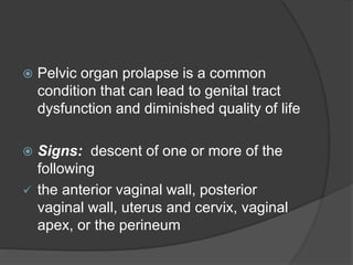  Pelvic organ prolapse is a common
condition that can lead to genital tract
dysfunction and diminished quality of life
 Signs: descent of one or more of the
following
 the anterior vaginal wall, posterior
vaginal wall, uterus and cervix, vaginal
apex, or the perineum
 
