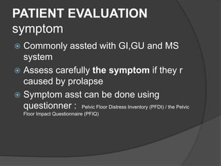 PATIENT EVALUATION
symptom
 Commonly assted with GI,GU and MS
system
 Assess carefully the symptom if they r
caused by prolapse
 Symptom asst can be done using
questionner : Pelvic Floor Distress Inventory (PFDI) / the Pelvic
Floor Impact Questionnaire (PFIQ)
 
