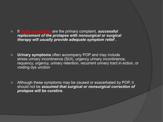  If bulge symptoms are the primary complaint, successful
replacement of the prolapse with nonsurgical or surgical
therapy will usually provide adequate symptom relief .
 Urinary symptoms often accompany POP and may include
stress urinary incontinence (SUI), urgency urinary incontinence,
requency, urgency, urinary retention, recurrent urinary tract in ection, or
voiding dys unction
 Although these symptoms may be caused or exacerbated by POP, it
should not be assumed that surgical or nonsurgical correction of
prolapse will be curative.
 