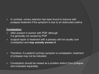  In contrast, urinary retention has been found to improve with
prolapse treatment if the symptom is due to an obstructed urethra
Constipation
 often present in women with POP, although
it is generally not caused by POP
 surgical repair or treatment with a pessary will not usually cure
constipation and may actually worsen it
 Therefore, if a patient’s primary symptom is constipation, treatment
of prolapse may not be indicated.
 Constipation should be viewed as a problem distinct from prolapse
and evaluated separately
 