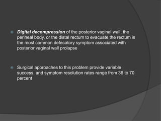 Digital decompression of the posterior vaginal wall, the
perineal body, or the distal rectum to evacuate the rectum is
the most common defecatory symptom associated with
posterior vaginal wall prolapse
 Surgical approaches to this problem provide variable
success, and symptom resolution rates range from 36 to 70
percent
 