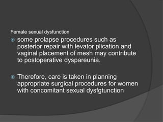 Female sexual dysfunction
 some prolapse procedures such as
posterior repair with levator plication and
vaginal placement of mesh may contribute
to postoperative dyspareunia.
 Therefore, care is taken in planning
appropriate surgical procedures for women
with concomitant sexual dysfgtunction
 