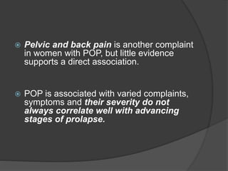  Pelvic and back pain is another complaint
in women with POP, but little evidence
supports a direct association.
 POP is associated with varied complaints,
symptoms and their severity do not
always correlate well with advancing
stages of prolapse.
 