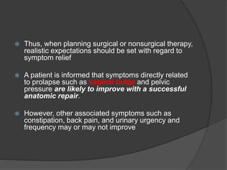  Thus, when planning surgical or nonsurgical therapy,
realistic expectations should be set with regard to
symptom relief
 A patient is informed that symptoms directly related
to prolapse such as vaginal bulge and pelvic
pressure are likely to improve with a successful
anatomic repair.
 However, other associated symptoms such as
constipation, back pain, and urinary urgency and
frequency may or may not improve
 