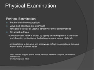 Physical Examination
Perineal Examination
 Put her on lithotomy position
 vulva and perineum are examined
for signs of vulvar or vaginal atrophy or other abnormalities
 Do sacral reflexes
bulbocavernosus reflex is elicited by tapping or stroking lateral to the clitoris
and observing contraction of the bulbocavernosus muscle bilaterally
stroking lateral to the anus and observing a reflexive contraction o the anus,
known as the anal wink reflex
Intact reflexes suggest normal sacral pathways. However, they can be absent in
women who
are neurologically intact
 