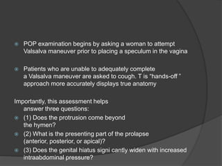 POP examination begins by asking a woman to attempt
Valsalva maneuver prior to placing a speculum in the vagina
 Patients who are unable to adequately complete
a Valsalva maneuver are asked to cough. T is “hands-off ”
approach more accurately displays true anatomy
Importantly, this assessment helps
answer three questions:
 (1) Does the protrusion come beyond
the hymen?
 (2) What is the presenting part of the prolapse
(anterior, posterior, or apical)?
 (3) Does the genital hiatus signi cantly widen with increased
intraabdominal pressure?
 